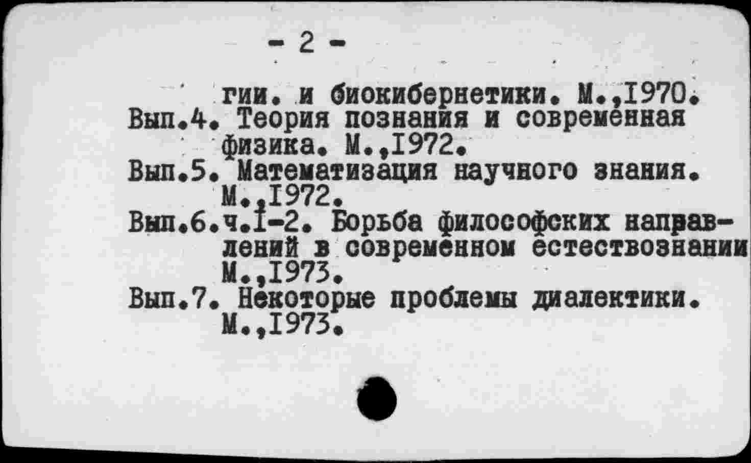 ﻿- 2 -
гии. и биокибернетики. М.,1970.
Вып.4. Теория познания и современная физика. М.,1972.
Вып.5. Математизация научного знания. М.,1972.
Выл.б.ч.1-2. Борьба философских направлений в современном естествознании М.,1973.
Выл.7. Некоторые проблемы диалектики. М.,1973.